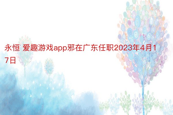 永恒 爱趣游戏app邪在广东任职2023年4月17日