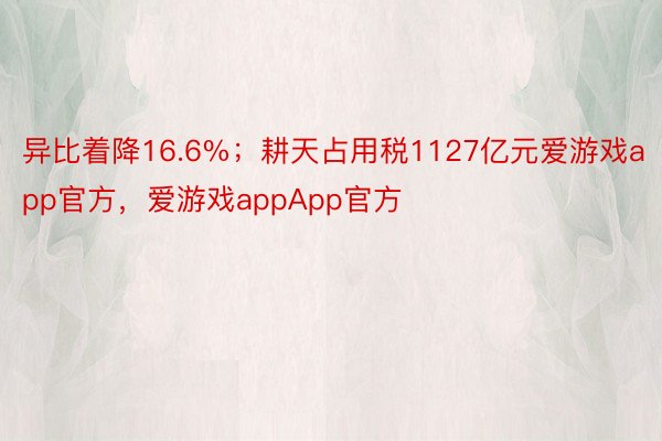 异比着降16.6%；耕天占用税1127亿元爱游戏app官方，爱游戏appApp官方