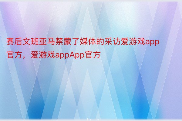 赛后文班亚马禁蒙了媒体的采访爱游戏app官方，爱游戏appApp官方